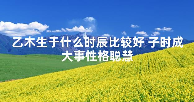 乙木生于什么时辰比较好 子时成大事性格聪慧